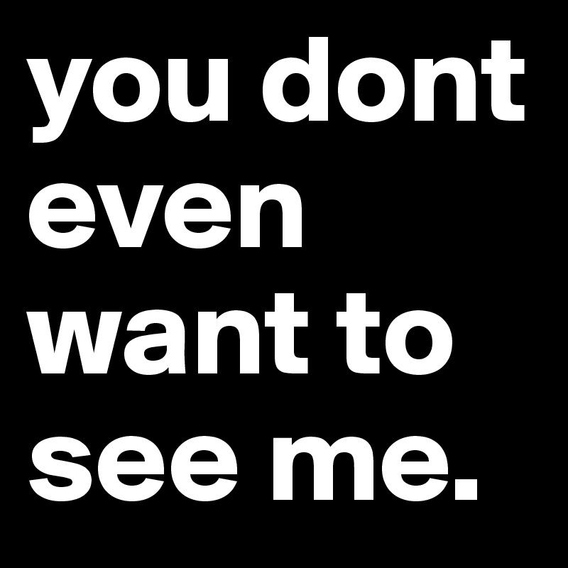 you dont even want to see me.
