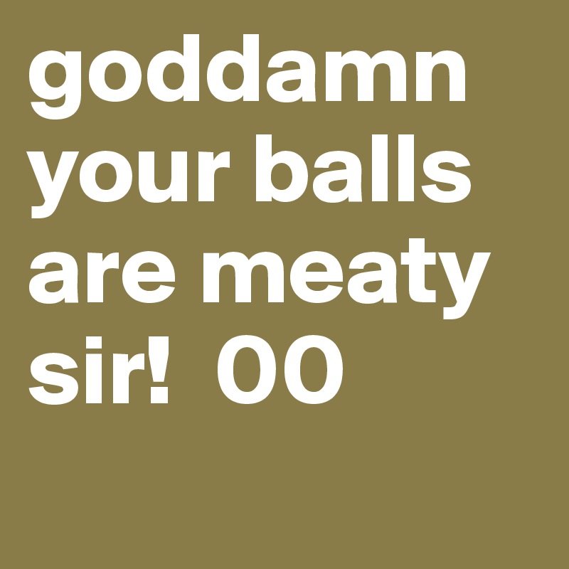 goddamn your balls are meaty sir!  00 
      