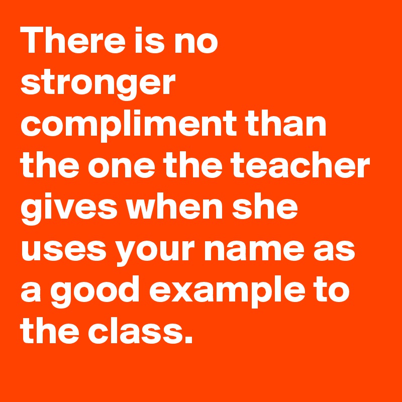 There is no stronger compliment than the one the teacher gives when she uses your name as a good example to the class.