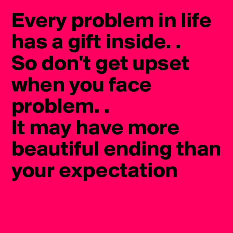 Every problem in life has a gift inside. .
So don't get upset when you face problem. .
It may have more beautiful ending than your expectation
