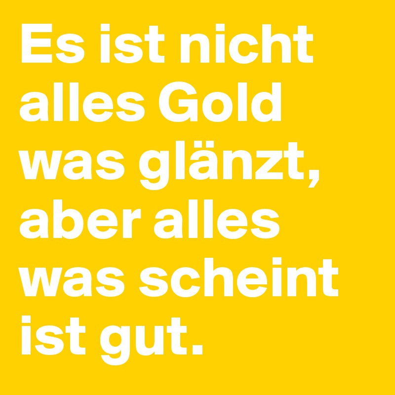 Es ist nicht alles Gold was glänzt, aber alles was scheint ist gut.