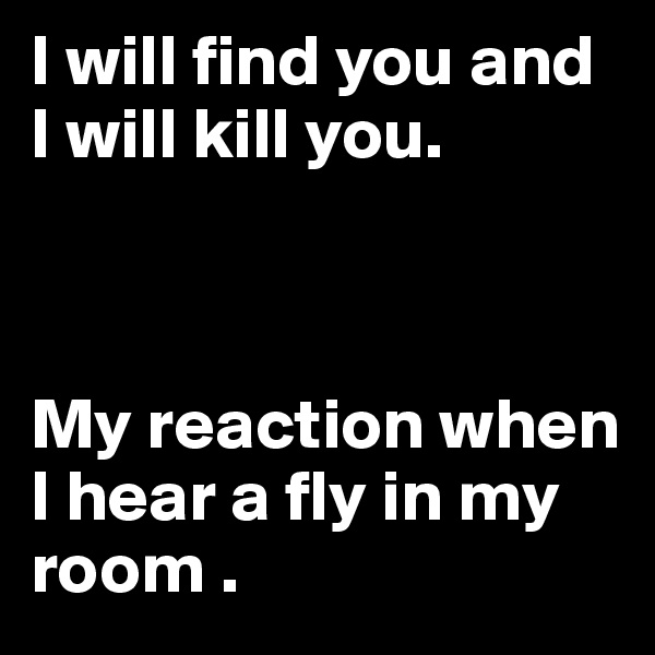 I will find you and I will kill you. 



My reaction when I hear a fly in my room .