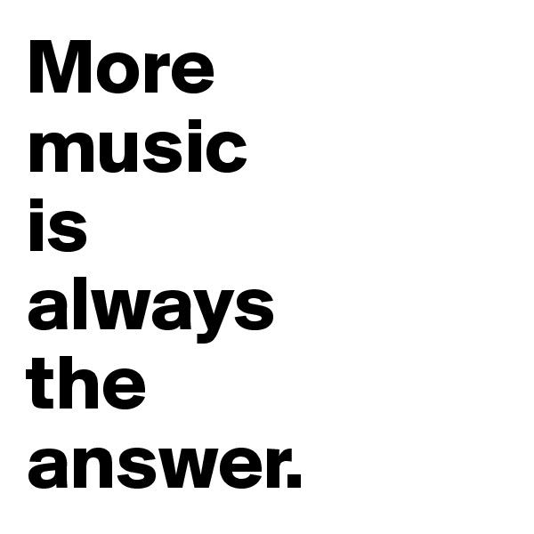 More 
music 
is 
always 
the 
answer.