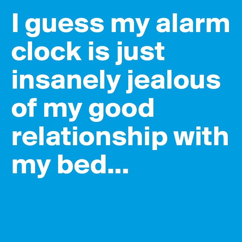 I guess my alarm clock is just insanely jealous of my good relationship with my bed...
