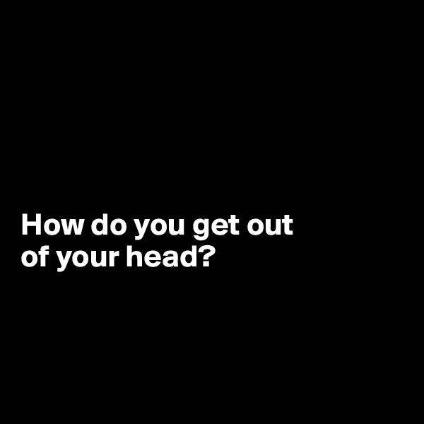 





How do you get out 
of your head?



