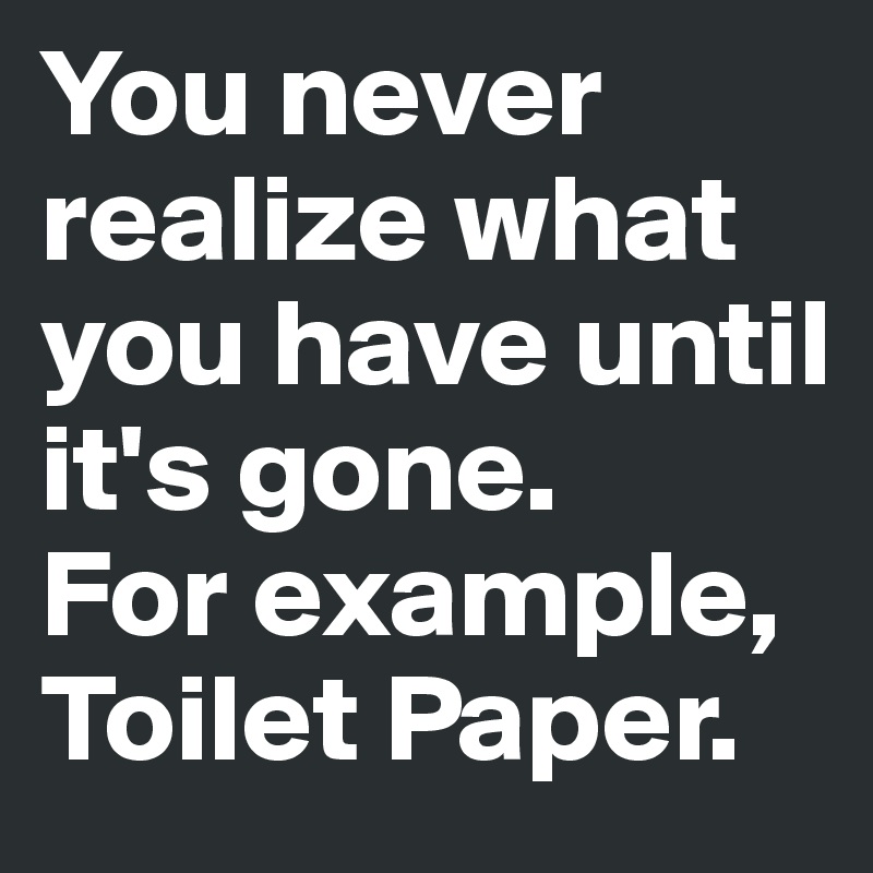 You never realize what you have until it's gone. 
For example, Toilet Paper.