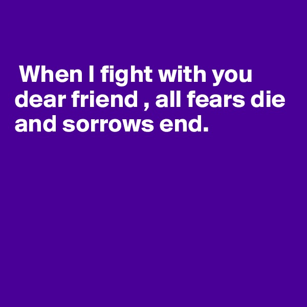  

 When I fight with you dear friend , all fears die and sorrows end.





