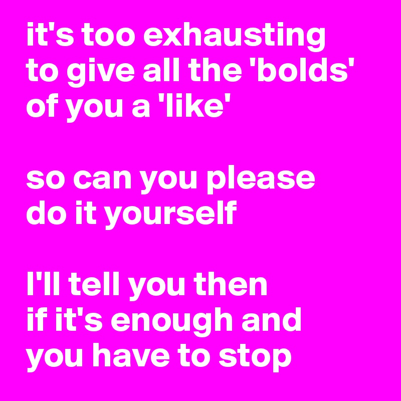  it's too exhausting 
 to give all the 'bolds'
 of you a 'like'

 so can you please 
 do it yourself 

 I'll tell you then
 if it's enough and 
 you have to stop