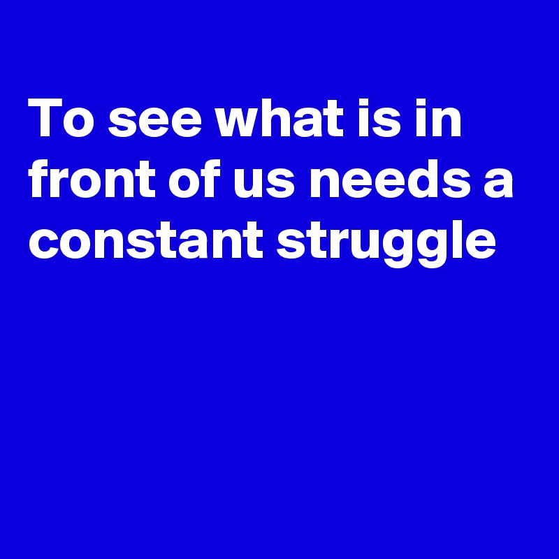 
To see what is in front of us needs a constant struggle




