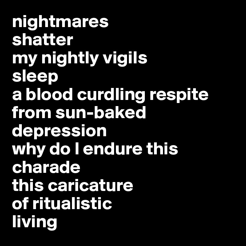 nightmares 
shatter 
my nightly vigils 
sleep 
a blood curdling respite 
from sun-baked 
depression 
why do I endure this 
charade 
this caricature 
of ritualistic 
living 