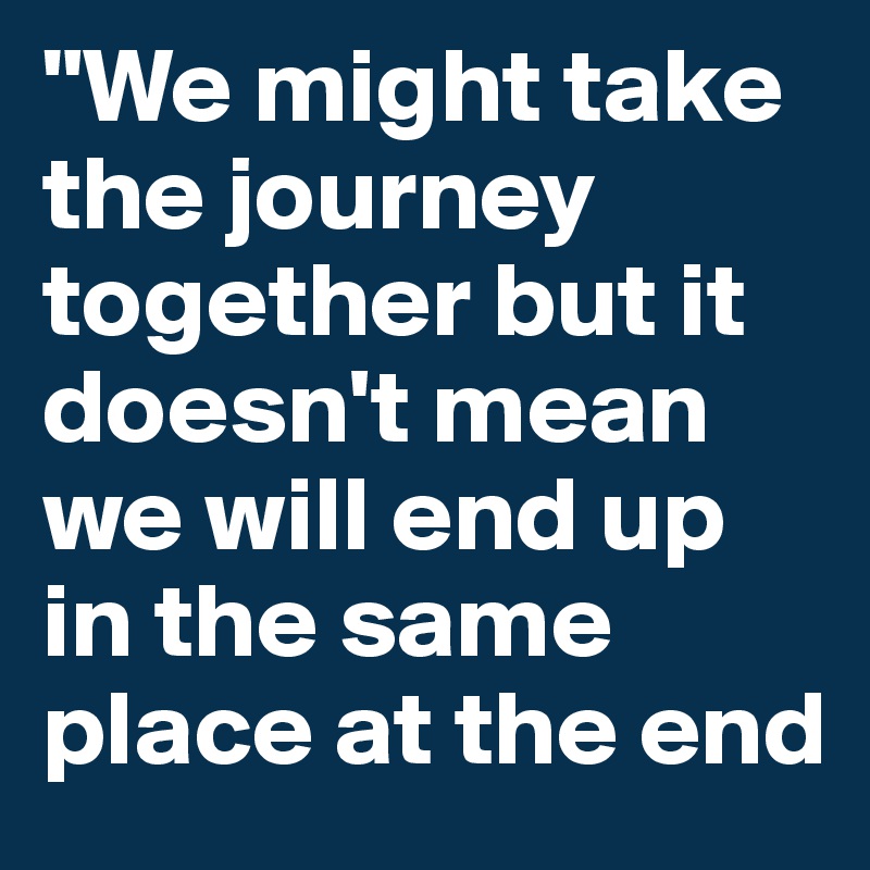 "We might take the journey together but it doesn't mean we will end up in the same place at the end