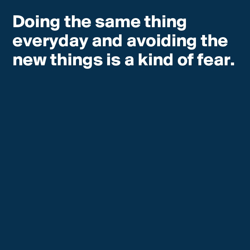 Doing the same thing everyday and avoiding the new things is a kind of fear.







