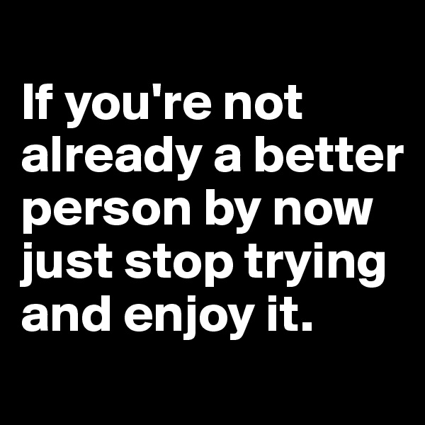 
If you're not already a better person by now just stop trying and enjoy it.
