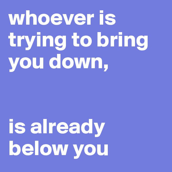 whoever is trying to bring you down, 


is already below you