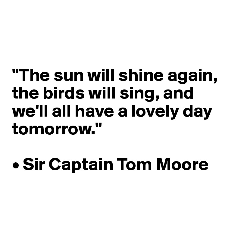 


"The sun will shine again, the birds will sing, and we'll all have a lovely day tomorrow."

• Sir Captain Tom Moore


