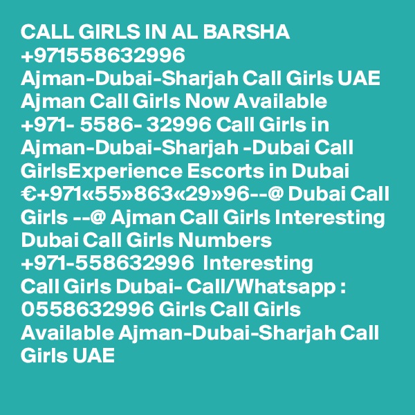CALL GIRLS IN AL BARSHA
+971558632996 Ajman-Dubai-Sharjah Call Girls UAE Ajman Call Girls Now Available ?+971- 5586- 32996 Call Girls in Ajman-Dubai-Sharjah -Dubai Call GirlsExperience Escorts in Dubai €+971«55»863«29»96--@ Dubai Call Girls --@ Ajman Call Girls Interesting Dubai Call Girls Numbers ?+971-558632996 ? Interesting Call Girls Dubai- Call/Whatsapp : 0558632996 Girls Call Girls Available Ajman-Dubai-Sharjah Call Girls UAE