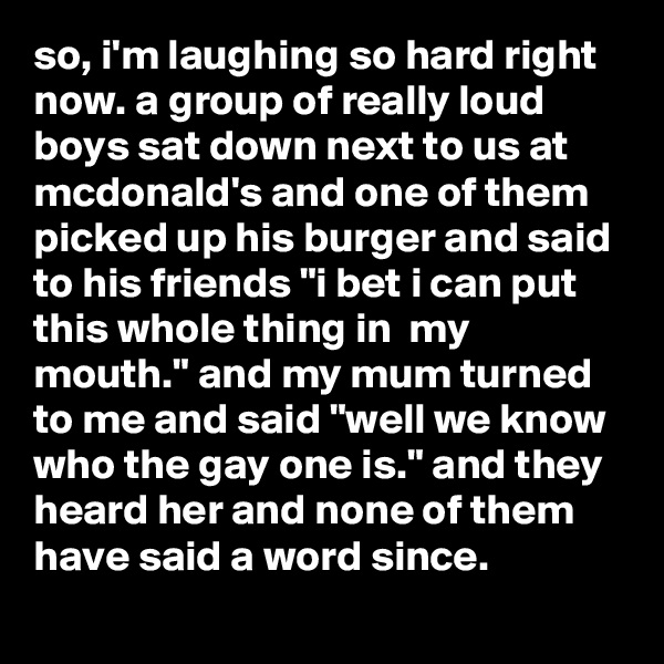 so, i'm laughing so hard right now. a group of really loud boys sat down next to us at mcdonald's and one of them picked up his burger and said to his friends "i bet i can put this whole thing in  my mouth." and my mum turned to me and said "well we know who the gay one is." and they heard her and none of them have said a word since.