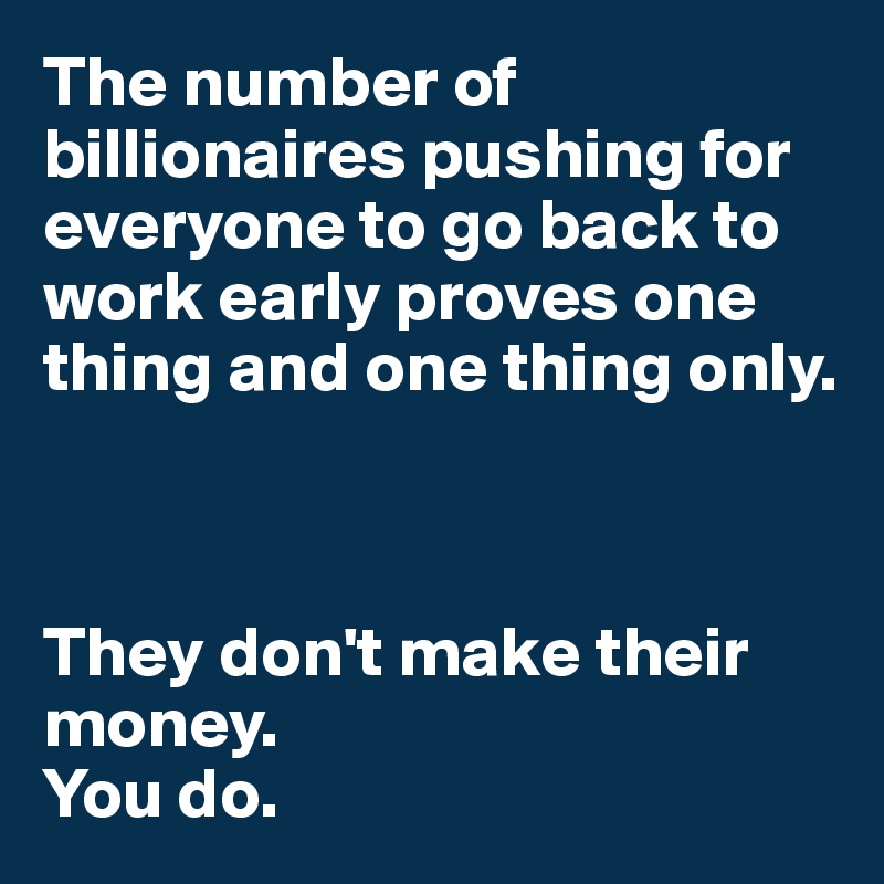 The number of billionaires pushing for everyone to go back to work early proves one thing and one thing only. 



They don't make their money. 
You do.
