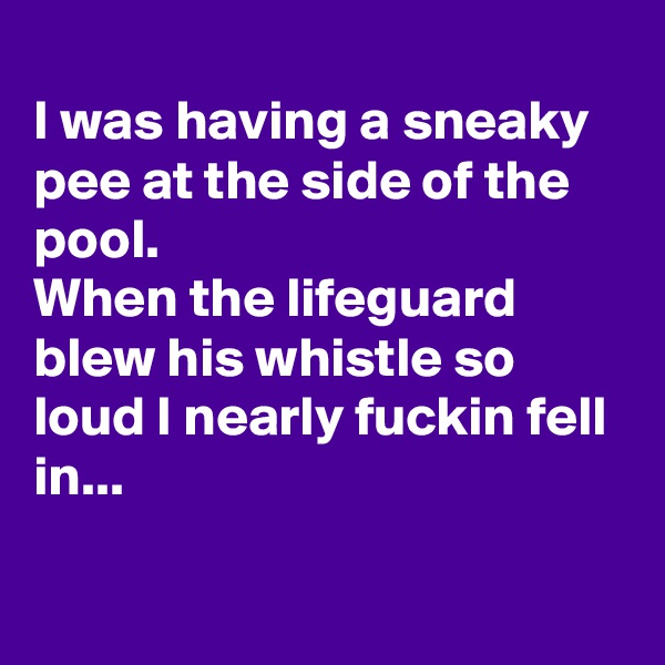 
I was having a sneaky pee at the side of the pool.
When the lifeguard blew his whistle so loud I nearly fuckin fell in...

