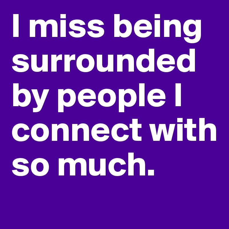 I miss being surrounded by people I connect with so much.
