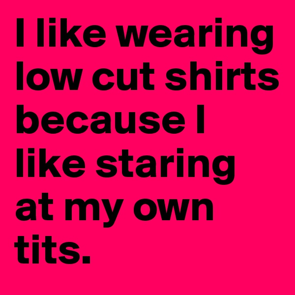 I like wearing low cut shirts because I like staring at my own tits. 