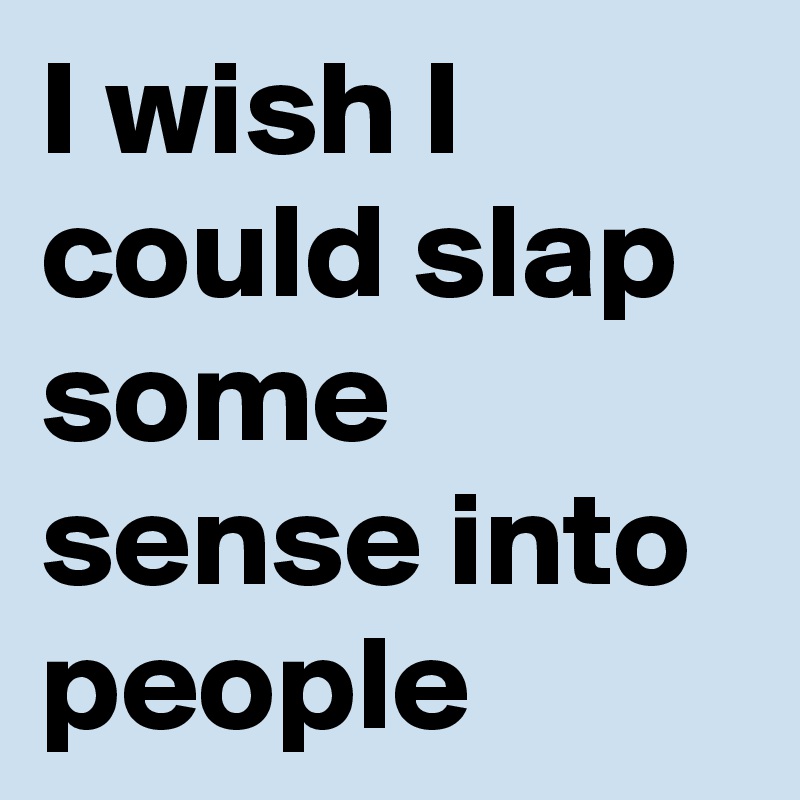 I wish I could slap some sense into people