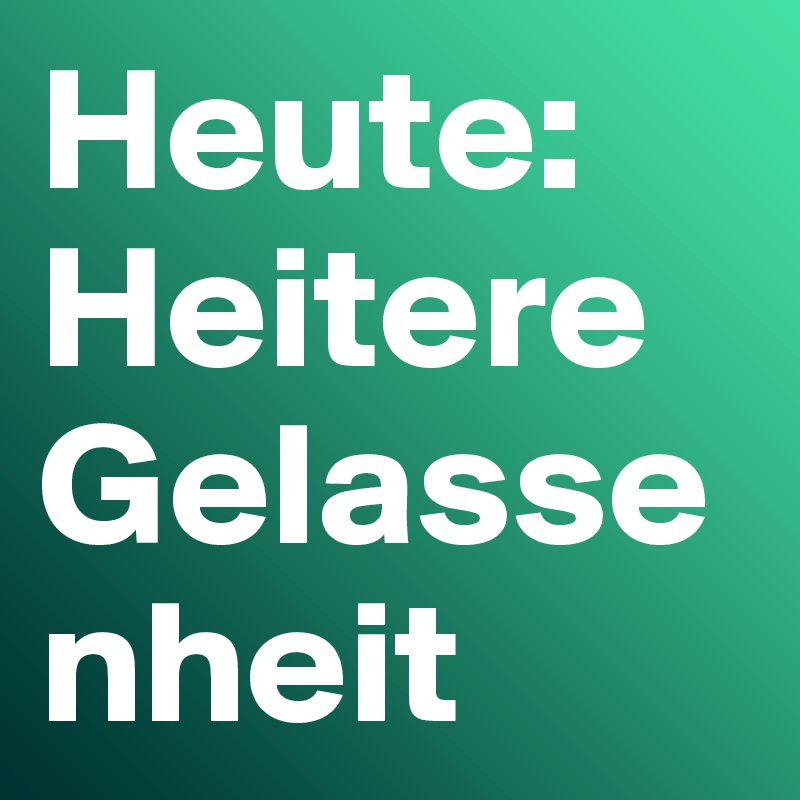 Heute:
Heitere
Gelassenheit