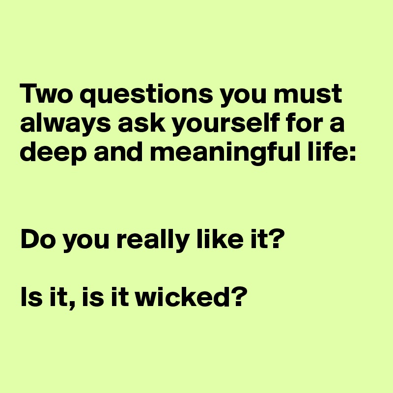 

Two questions you must always ask yourself for a deep and meaningful life: 


Do you really like it? 

Is it, is it wicked?

