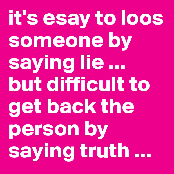 it's esay to loos someone by saying lie ...
but difficult to get back the person by saying truth ...