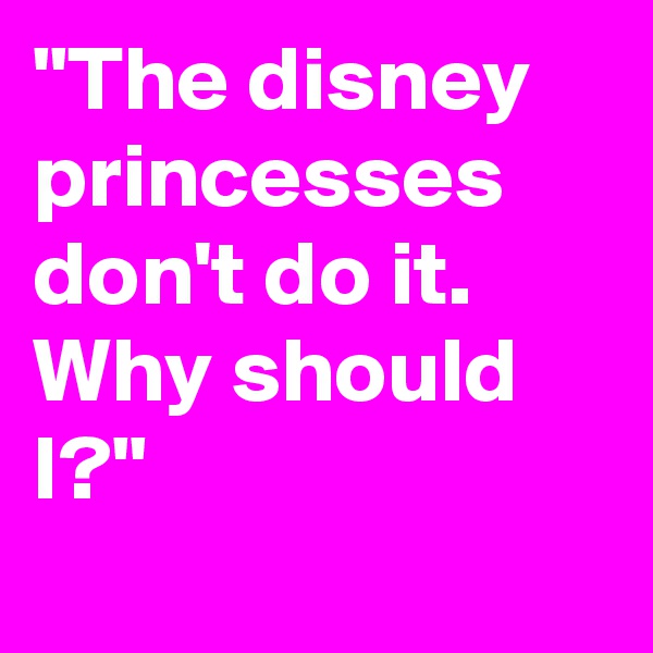 "The disney princesses don't do it. Why should I?"
