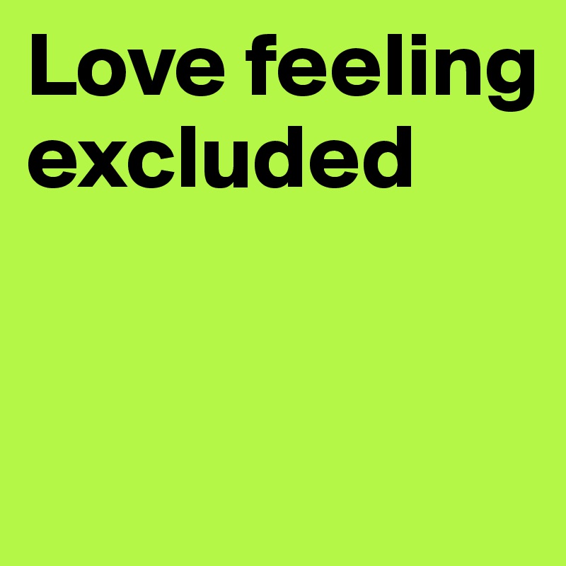 Love feeling excluded


