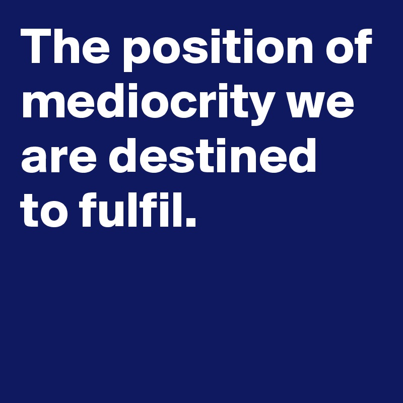 The position of mediocrity we are destined to fulfil.


