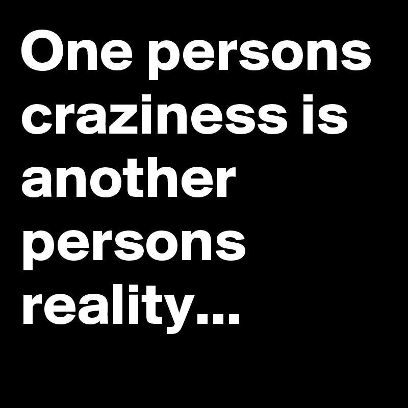 One persons craziness is another persons reality...