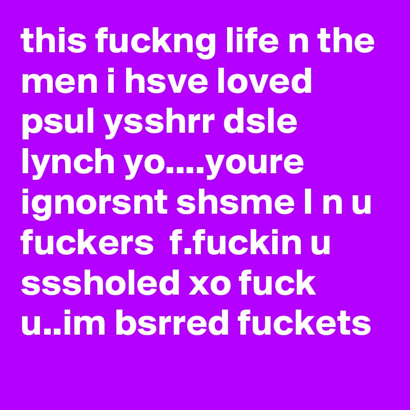 this fuckng life n the men i hsve loved psul ysshrr dsle lynch yo....youre ignorsnt shsme I n u fuckers  f.fuckin u sssholed xo fuck u..im bsrred fuckets
