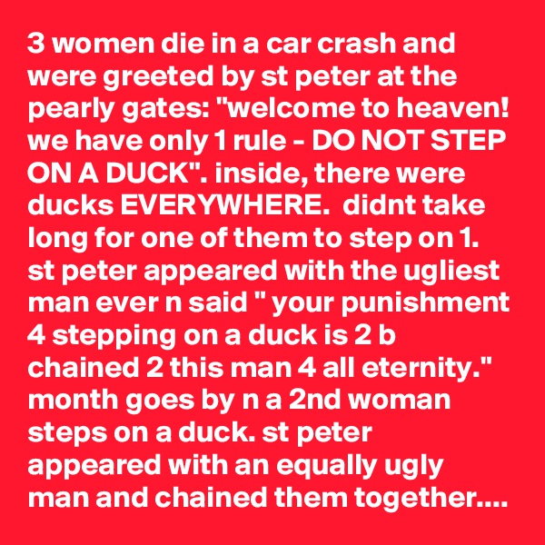 3 women die in a car crash and were greeted by st peter at the pearly gates: "welcome to heaven! we have only 1 rule - DO NOT STEP ON A DUCK". inside, there were ducks EVERYWHERE.  didnt take long for one of them to step on 1. st peter appeared with the ugliest man ever n said " your punishment 4 stepping on a duck is 2 b chained 2 this man 4 all eternity." month goes by n a 2nd woman steps on a duck. st peter appeared with an equally ugly man and chained them together....