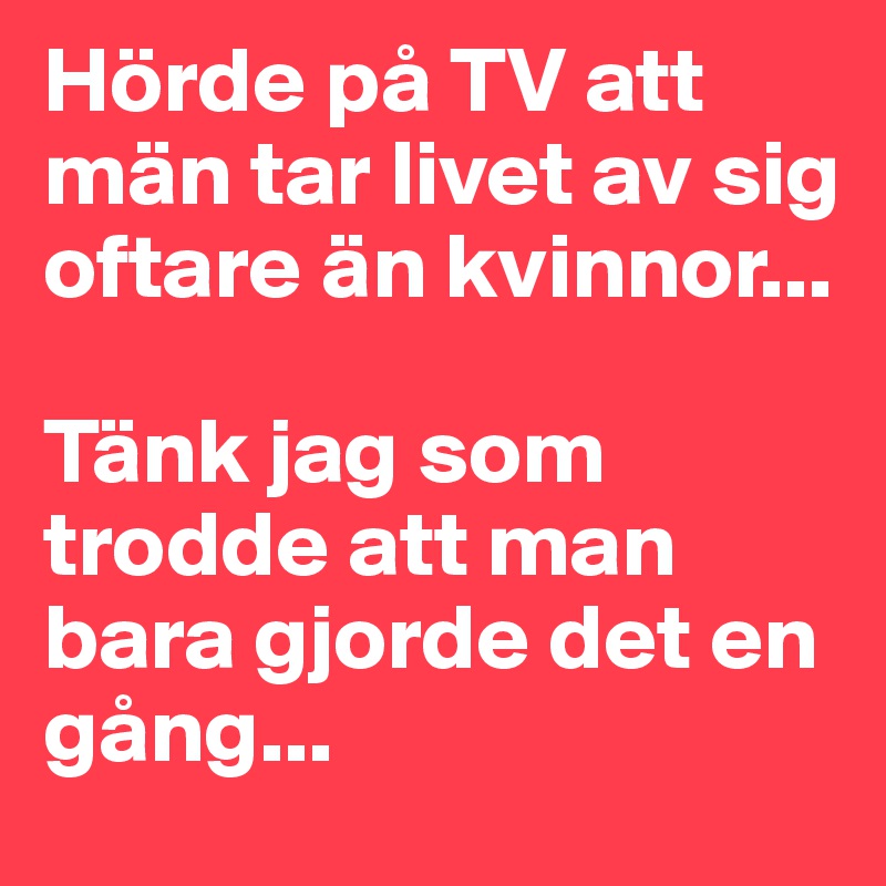 Hörde på TV att män tar livet av sig oftare än kvinnor... 

Tänk jag som trodde att man bara gjorde det en gång... 