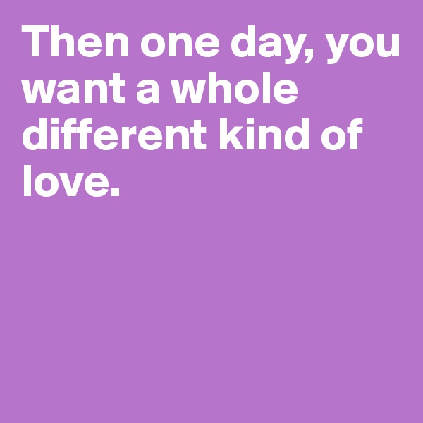 Then one day, you want a whole different kind of love.



