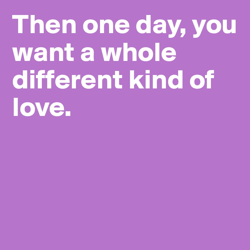 Then one day, you want a whole different kind of love.



