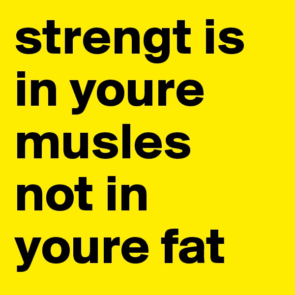 strengt is in youre musles not in youre fat