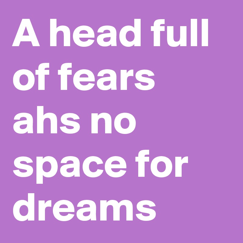 A head full of fears ahs no space for dreams