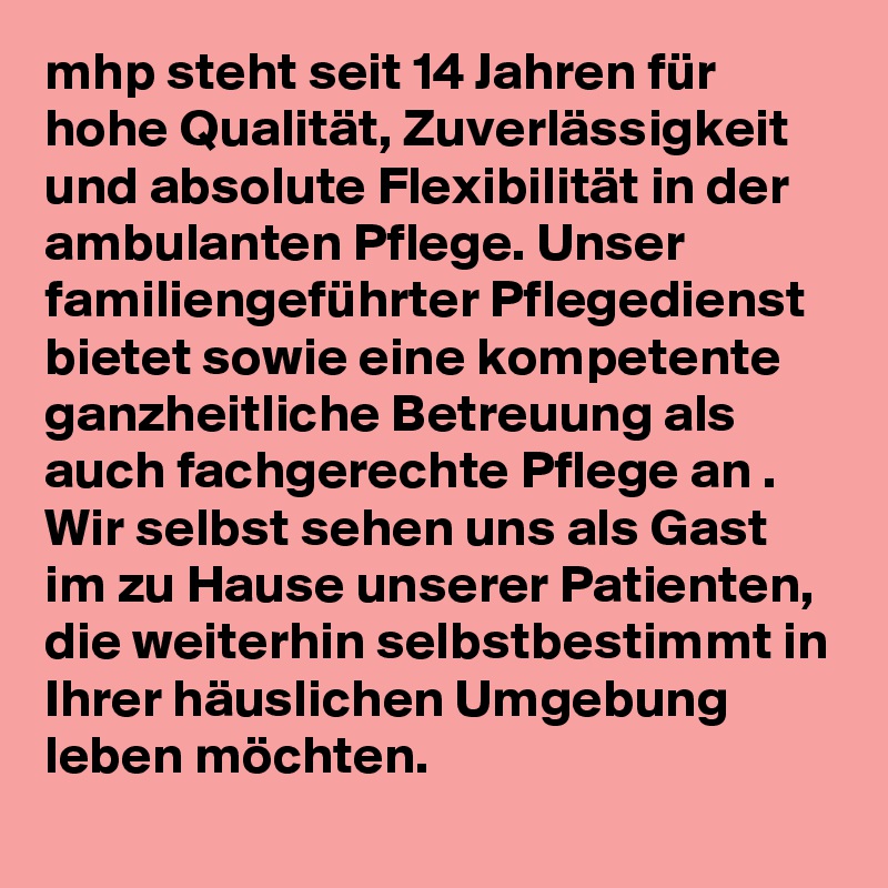 mhp steht seit 14 Jahren für hohe Qualität, Zuverlässigkeit und absolute Flexibilität in der ambulanten Pflege. Unser familiengeführter Pflegedienst bietet sowie eine kompetente ganzheitliche Betreuung als auch fachgerechte Pflege an . Wir selbst sehen uns als Gast im zu Hause unserer Patienten, die weiterhin selbstbestimmt in Ihrer häuslichen Umgebung leben möchten.