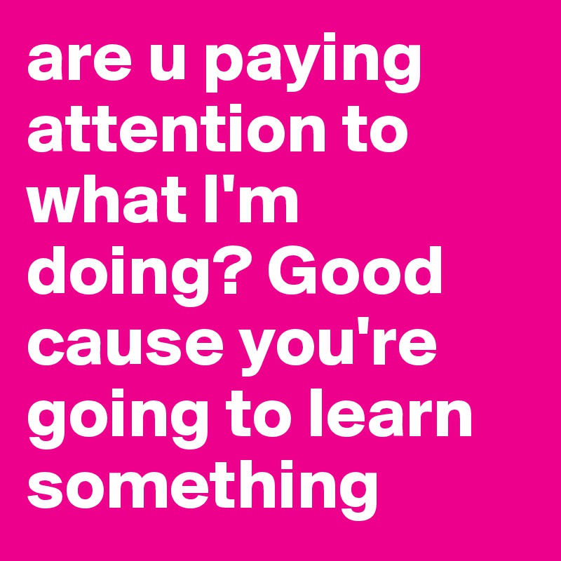 are u paying attention to what I'm doing? Good cause you're going to learn something 