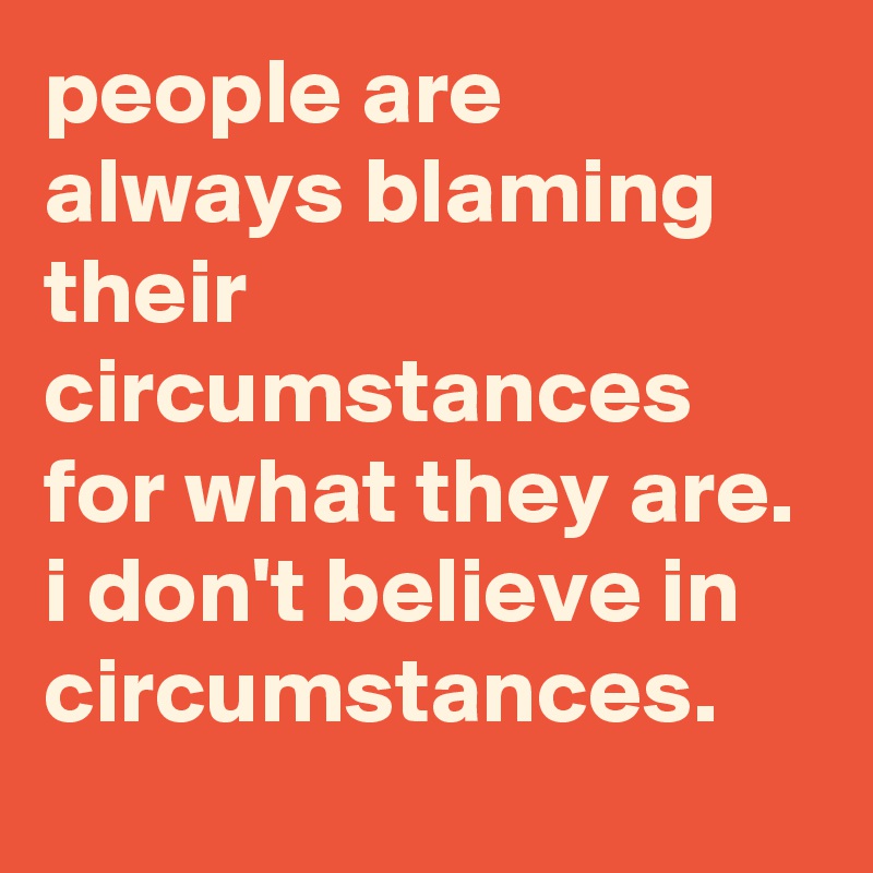 people are always blaming their circumstances for what they are. 
i don't believe in circumstances.