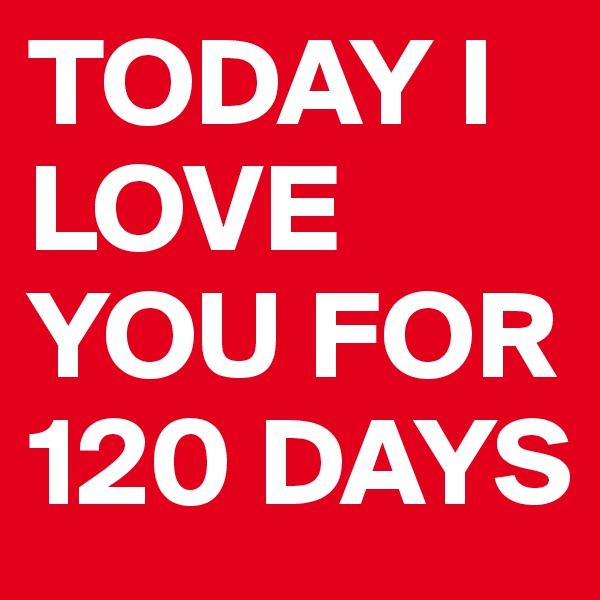 TODAY I LOVE YOU FOR 120 DAYS