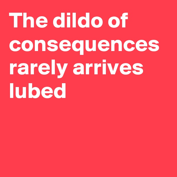 The dildo of consequences rarely arrives lubed