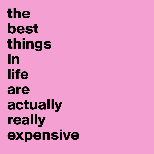 the
best
things
in
life
are
actually
really
expensive