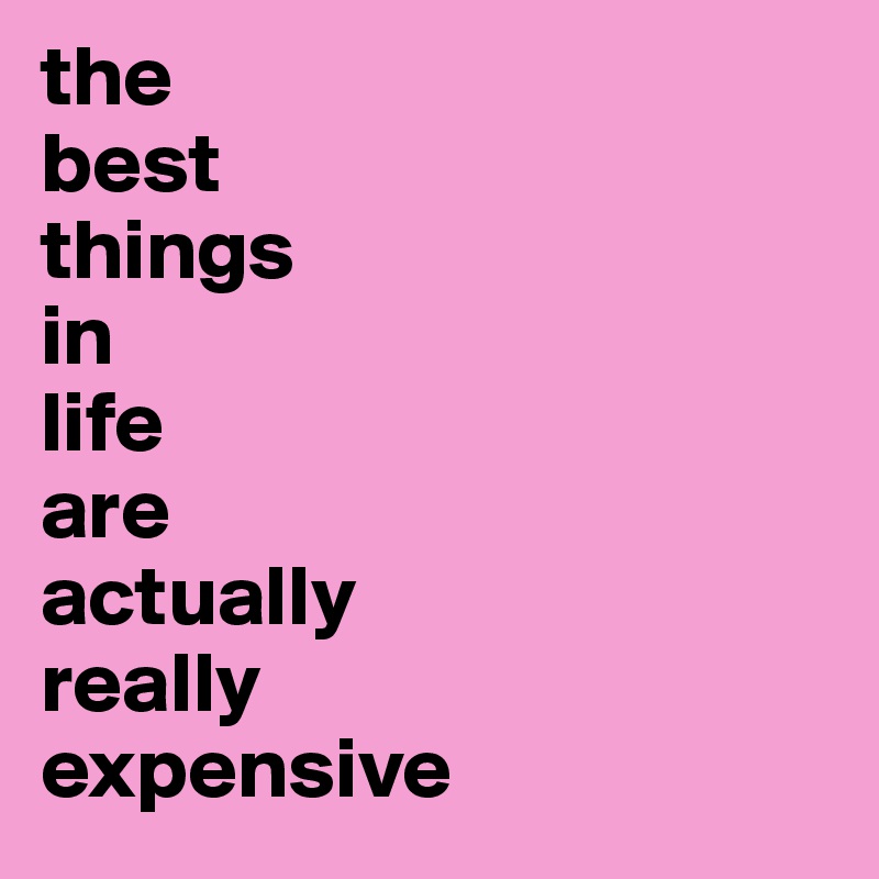 the
best
things
in
life
are
actually
really
expensive