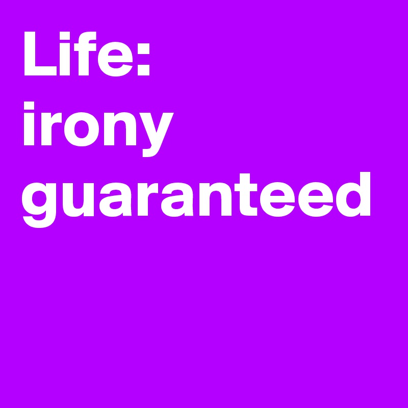 Life:
irony guaranteed
