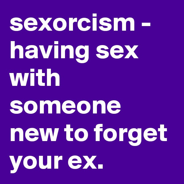 sexorcism - having sex with someone new to forget your ex.