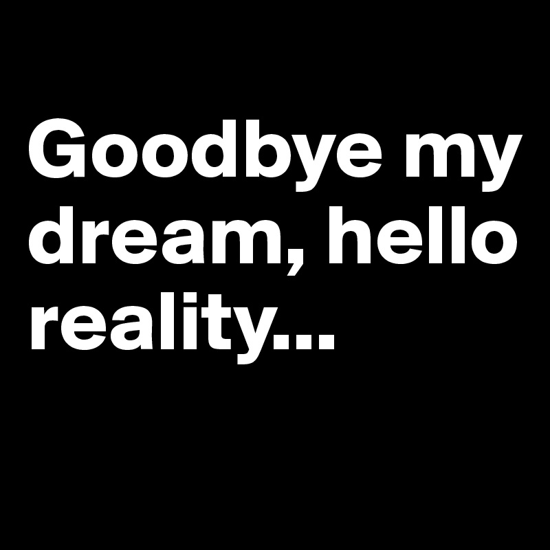 
Goodbye my dream, hello reality...
